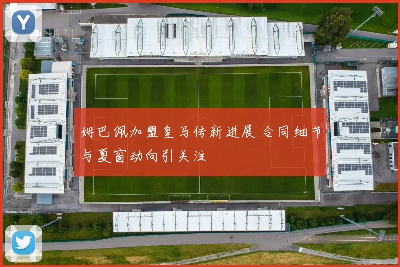 姆巴佩加盟皇马传新进展 合同细节与夏窗动向引关注