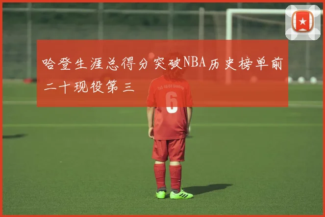 哈登生涯总得分突破NBA历史榜单前二十现役第三