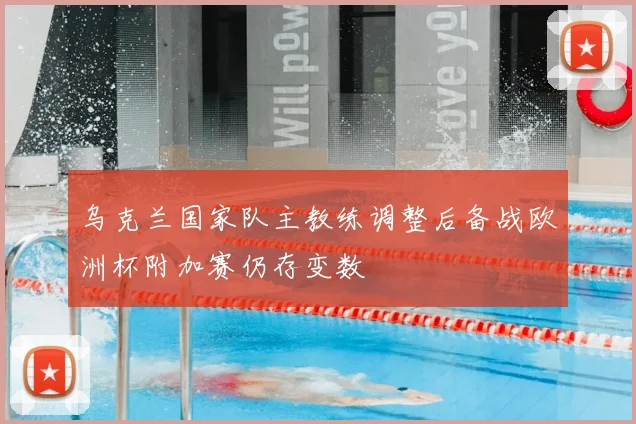 乌克兰国家队主教练调整后备战欧洲杯附加赛仍存变数