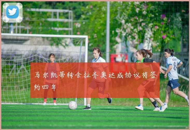 马尔凯蒂转会拉齐奥达成协议将签约四年