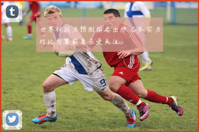 世界杯战力预测排名出炉 各队实力对比与赛前看点受关注