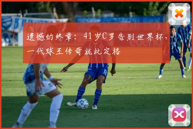 遗憾的终章：41岁C罗告别世界杯，一代球王传奇就此定格