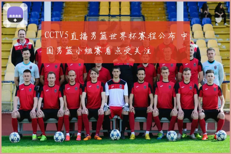CCTV5直播男篮世界杯赛程公布 中国男篮小组赛看点受关注