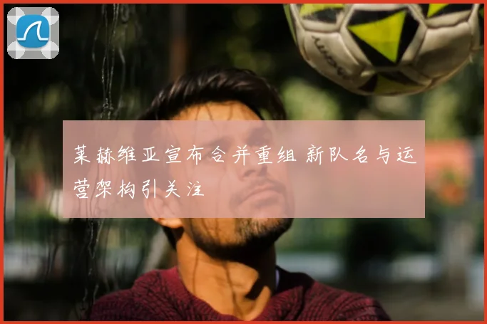 莱赫维亚宣布合并重组 新队名与运营架构引关注