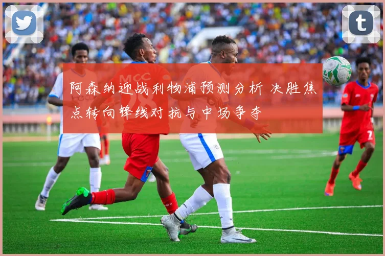 阿森纳迎战利物浦预测分析 决胜焦点转向锋线对抗与中场争夺