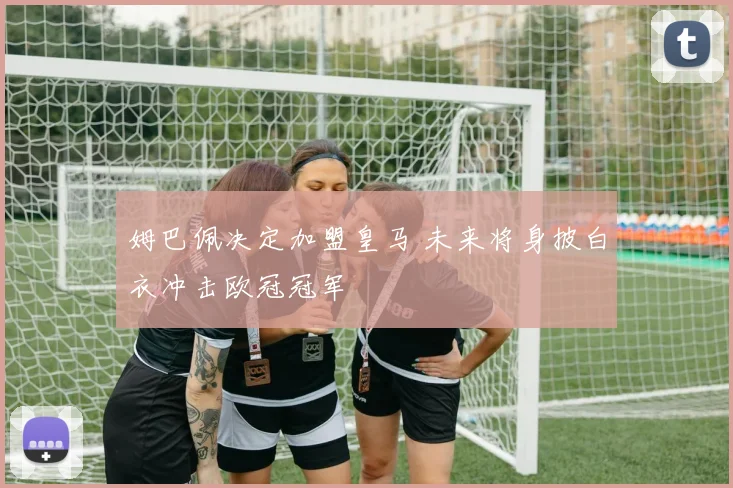 姆巴佩决定加盟皇马 未来将身披白衣冲击欧冠冠军