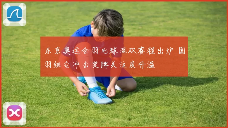 东京奥运会羽毛球混双赛程出炉 国羽组合冲击奖牌关注度升温