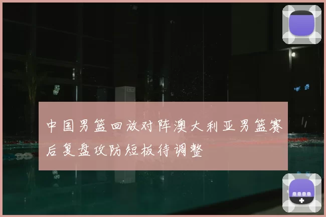 中国男篮回放对阵澳大利亚男篮赛后复盘攻防短板待调整
