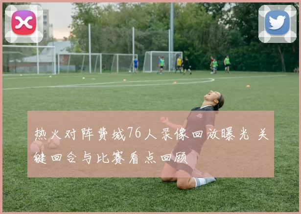 热火对阵费城76人录像回放曝光 关键回合与比赛看点回顾