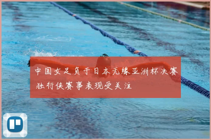 中国女足负于日本无缘亚洲杯决赛 独行侠赛事表现受关注