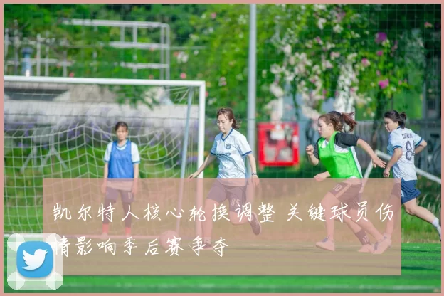 凯尔特人核心轮换调整 关键球员伤情影响季后赛争夺