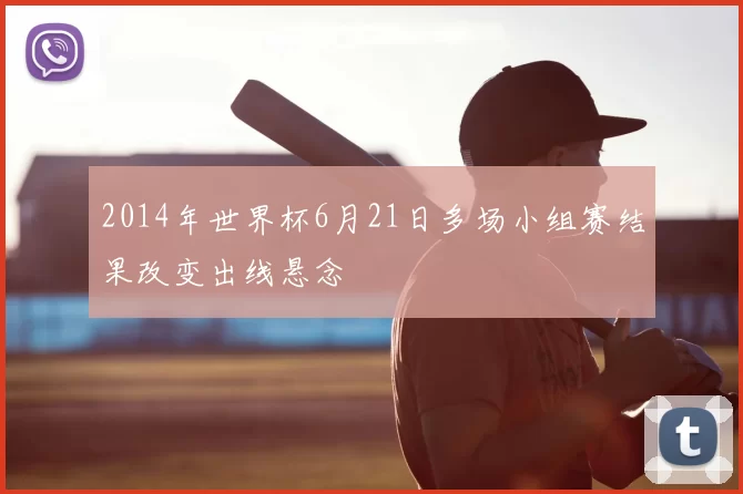 2014年世界杯6月21日多场小组赛结果改变出线悬念