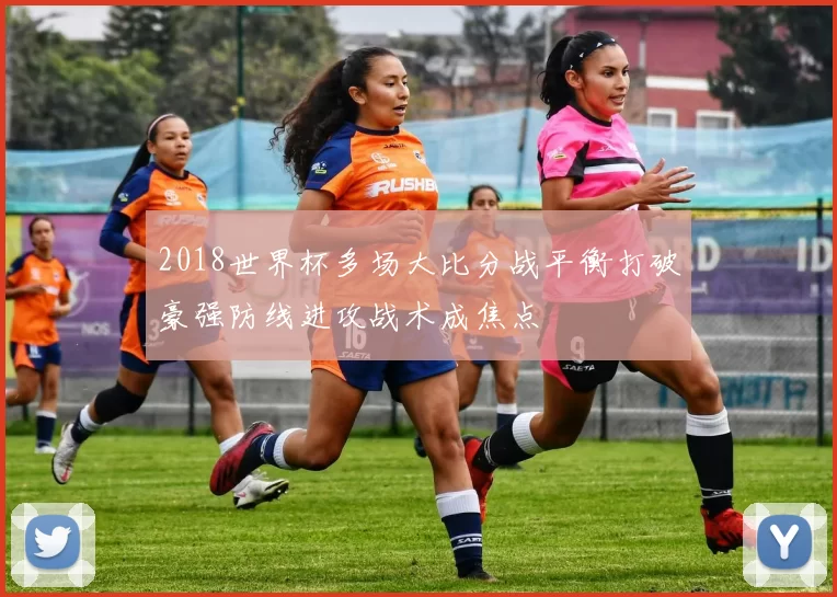 2018世界杯多场大比分战平衡打破豪强防线进攻战术成焦点