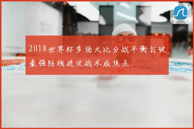 2018世界杯多场大比分战平衡打破豪强防线进攻战术成焦点