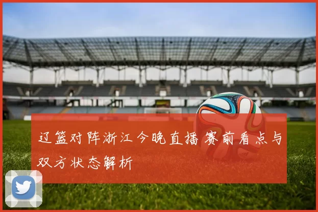 辽篮对阵浙江今晚直播 赛前看点与双方状态解析