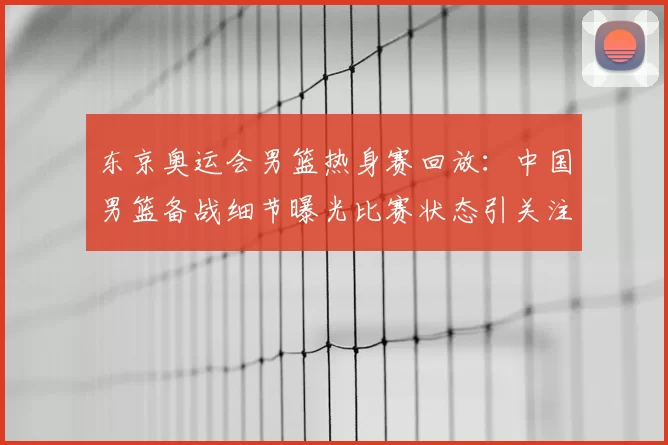 东京奥运会男篮热身赛回放：中国男篮备战细节曝光比赛状态引关注