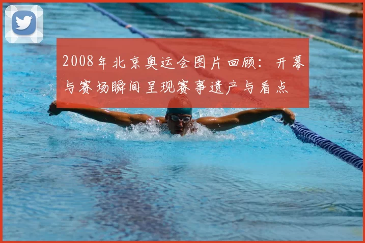 2008年北京奥运会图片回顾：开幕与赛场瞬间呈现赛事遗产与看点