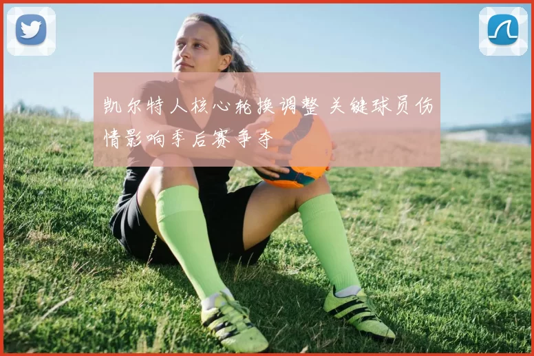 凯尔特人核心轮换调整 关键球员伤情影响季后赛争夺