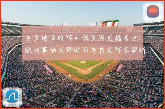 克罗地亚对阵白俄罗斯直播看点：欧洲赛场交锋时间与首发阵容解析