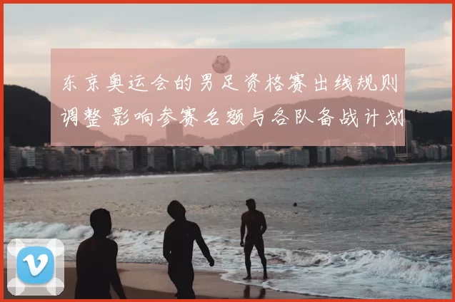 东京奥运会的男足资格赛出线规则调整 影响参赛名额与各队备战计划