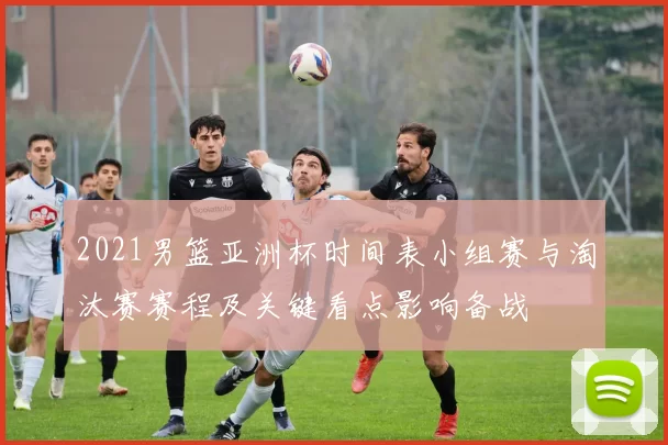 2021男篮亚洲杯时间表小组赛与淘汰赛赛程及关键看点影响备战