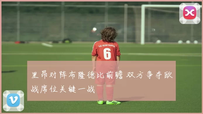 里昂对阵布隆德比前瞻 双方争夺欧战席位关键一战