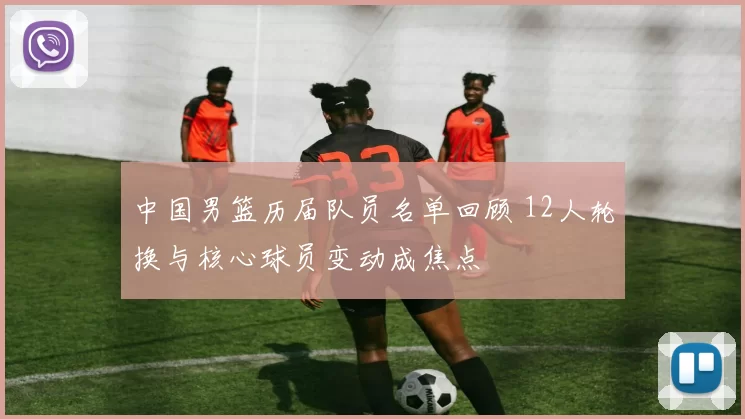 中国男篮历届队员名单回顾 12人轮换与核心球员变动成焦点