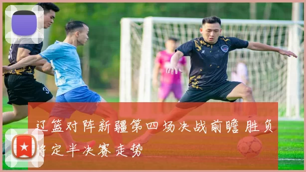 辽篮对阵新疆第四场决战前瞻 胜负将定半决赛走势