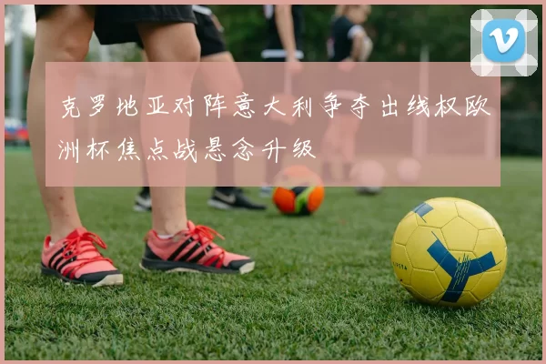 克罗地亚对阵意大利争夺出线权欧洲杯焦点战悬念升级