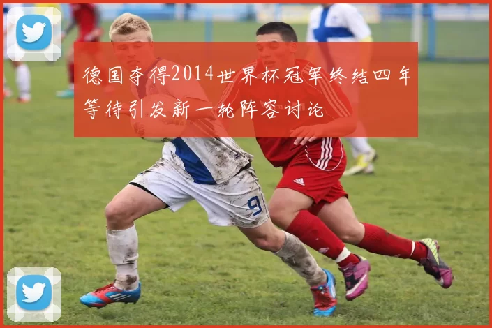 德国夺得2014世界杯冠军终结四年等待引发新一轮阵容讨论