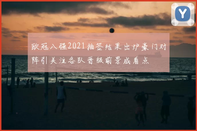 欧冠八强2021抽签结果出炉豪门对阵引关注各队晋级前景成看点