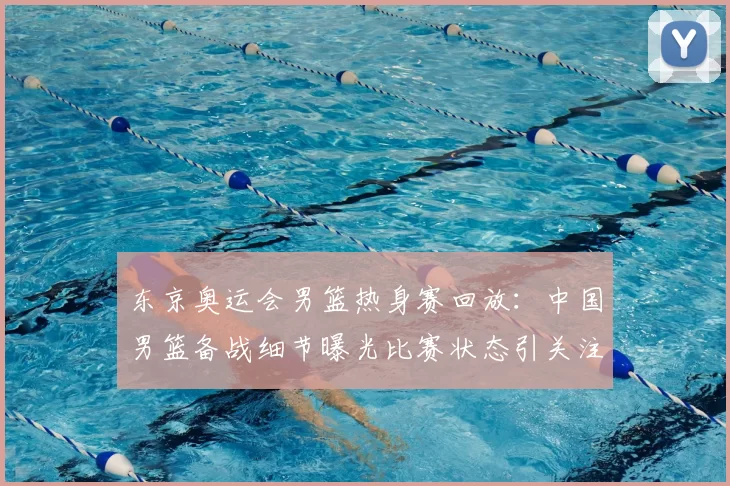 东京奥运会男篮热身赛回放:中国男篮备战细节曝光比赛状态引关注