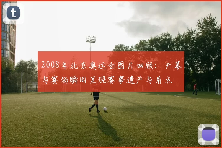 2008年北京奥运会图片回顾：开幕与赛场瞬间呈现赛事遗产与看点