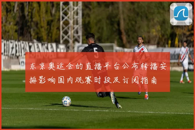 东京奥运会的直播平台公布转播安排影响国内观赛时段及订阅指南