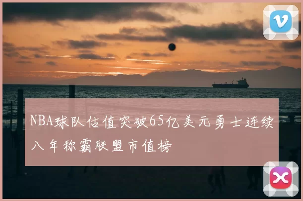 NBA球队估值突破65亿美元勇士连续八年称霸联盟市值榜