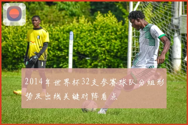 2014年世界杯32支参赛球队分组形势及出线关键对阵看点