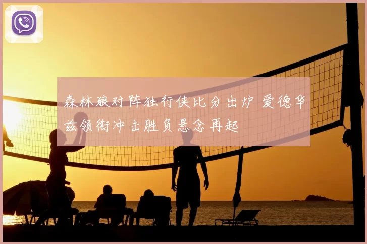 森林狼对阵独行侠比分出炉 爱德华兹领衔冲击胜负悬念再起