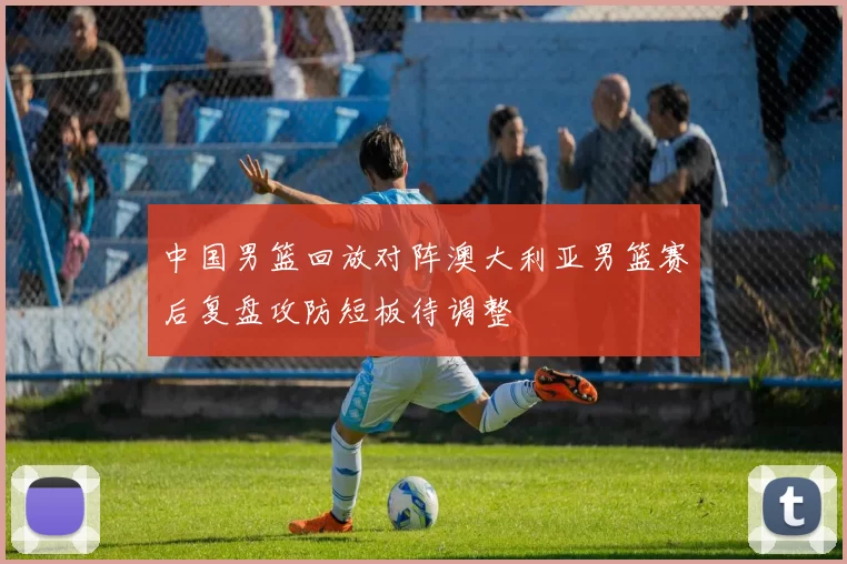 中国男篮回放对阵澳大利亚男篮赛后复盘攻防短板待调整