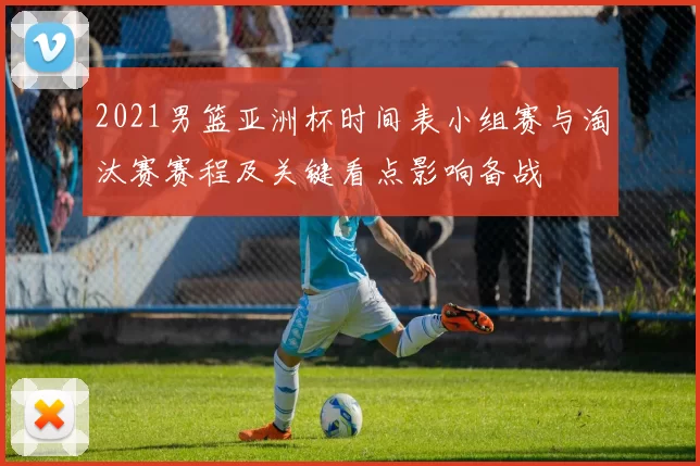 2021男篮亚洲杯时间表小组赛与淘汰赛赛程及关键看点影响备战
