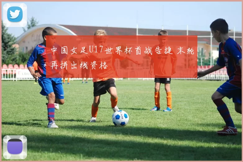 中国女足U17世界杯首战告捷 末轮再拼出线资格