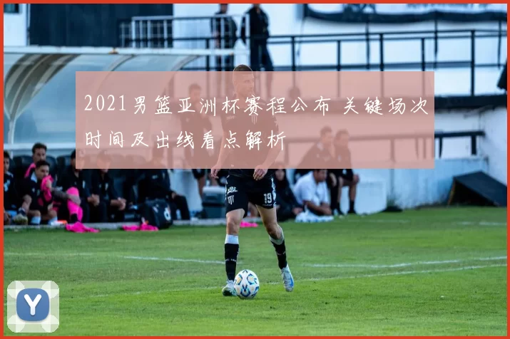 2021男篮亚洲杯赛程公布 关键场次时间及出线看点解析