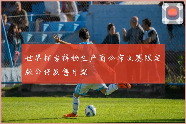 世界杯吉祥物生产商公布决赛限定版公仔发售计划