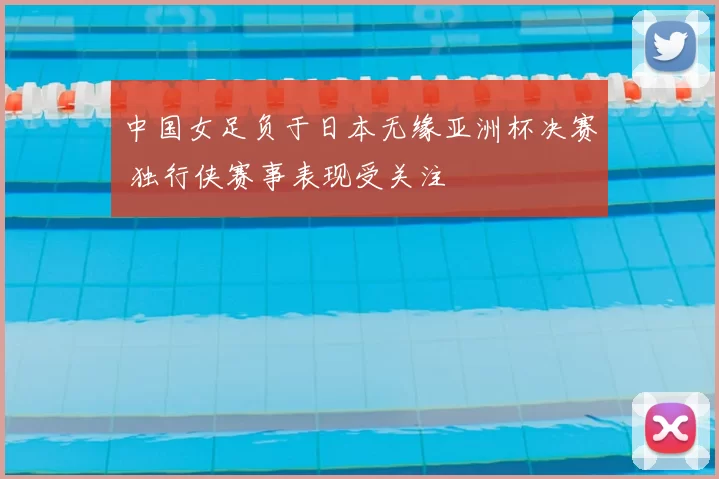 中国女足负于日本无缘亚洲杯决赛 独行侠赛事表现受关注