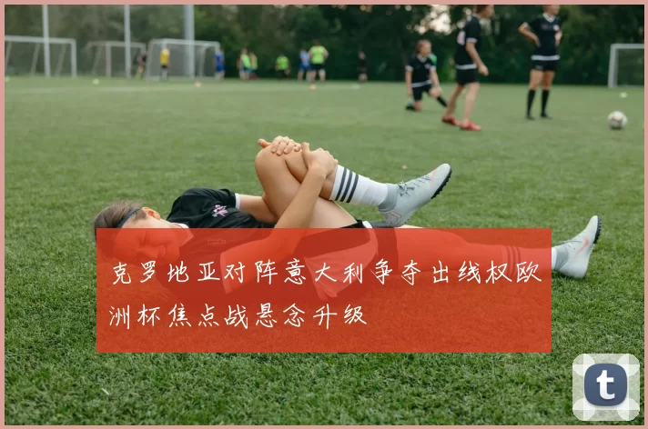 克罗地亚对阵意大利争夺出线权欧洲杯焦点战悬念升级