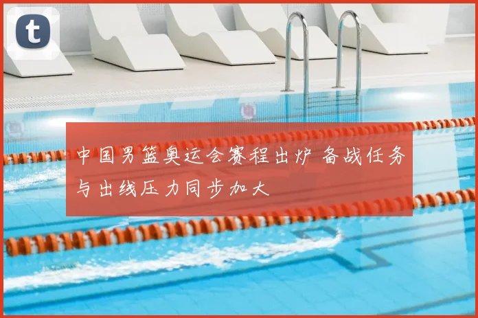 中国男篮奥运会赛程出炉 备战任务与出线压力同步加大