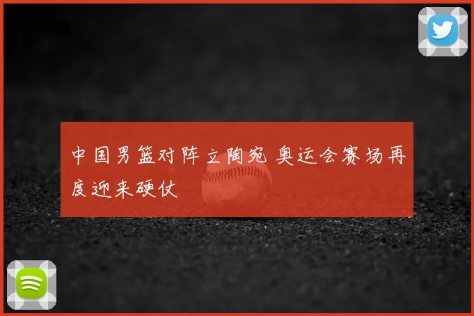 中国男篮对阵立陶宛 奥运会赛场再度迎来硬仗