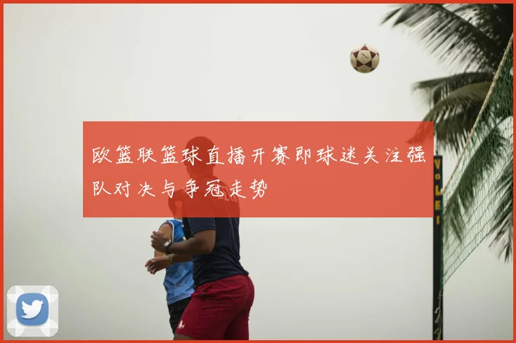 欧篮联篮球直播开赛即球迷关注强队对决与争冠走势