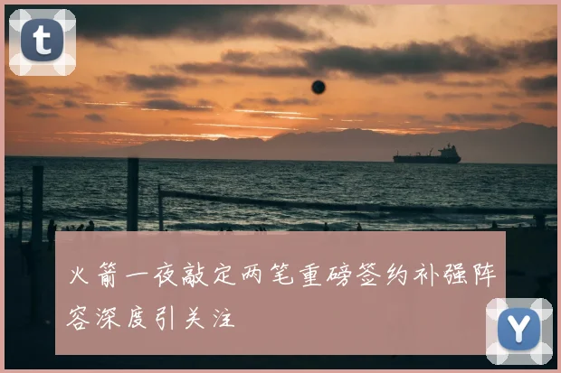 火箭一夜敲定两笔重磅签约补强阵容深度引关注