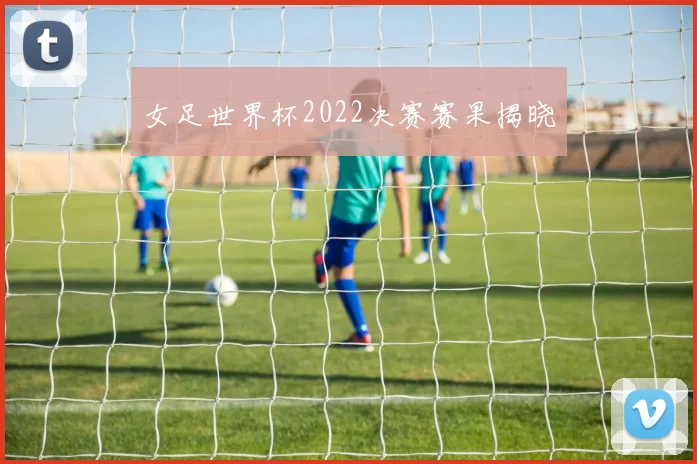 女足世界杯2022决赛赛果揭晓