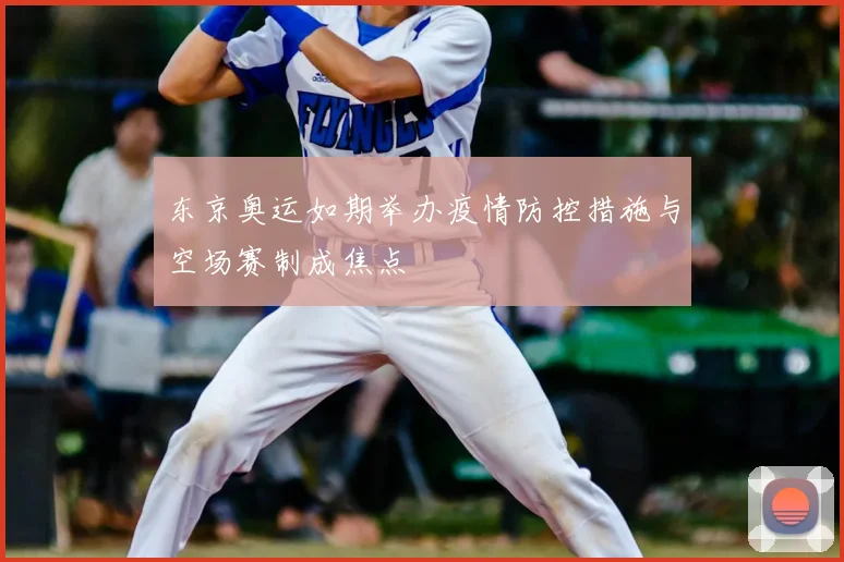 东京奥运如期举办疫情防控措施与空场赛制成焦点